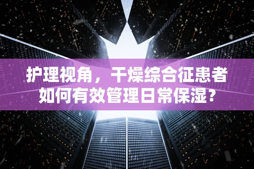 护理视角，干燥综合征患者如何有效管理日常保湿？