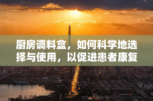 厨房调料盒，如何科学地选择与使用，以促进患者康复？