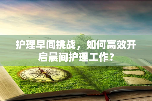 护理早间挑战，如何高效开启晨间护理工作？