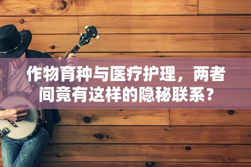 作物育种与医疗护理，两者间竟有这样的隐秘联系？