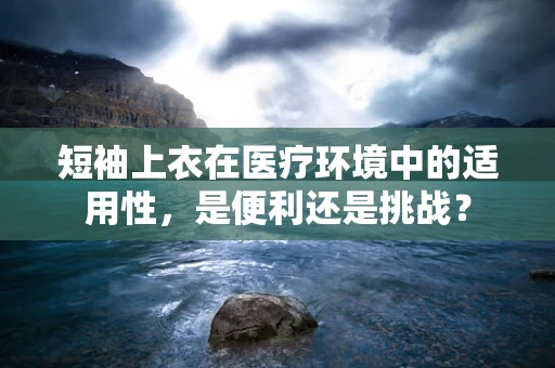 短袖上衣在医疗环境中的适用性，是便利还是挑战？