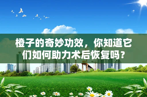橙子的奇妙功效，你知道它们如何助力术后恢复吗？