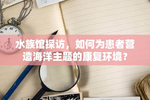 水族馆探访，如何为患者营造海洋主题的康复环境？