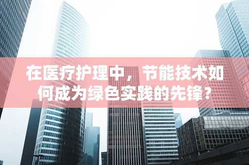 在医疗护理中，节能技术如何成为绿色实践的先锋？