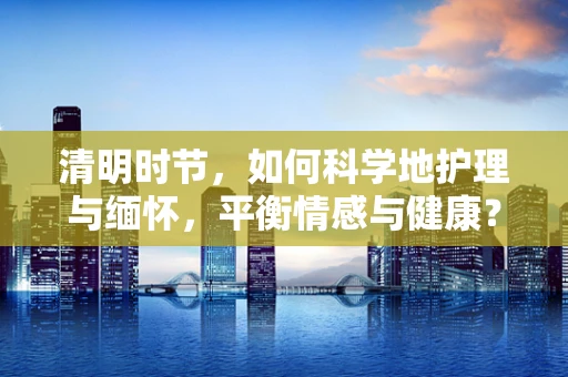 清明时节，如何科学地护理与缅怀，平衡情感与健康？