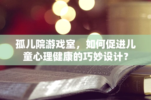 孤儿院游戏室，如何促进儿童心理健康的巧妙设计？