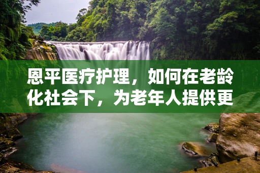 恩平医疗护理，如何在老龄化社会下，为老年人提供更贴心的服务？