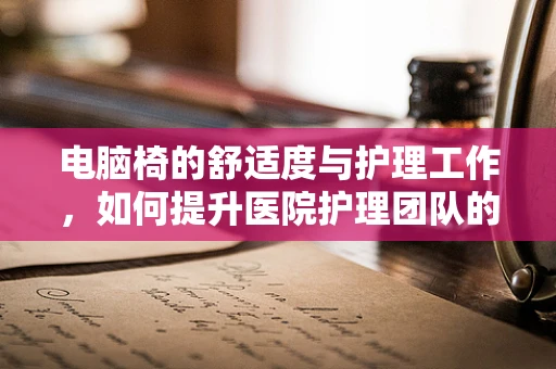 电脑椅的舒适度与护理工作，如何提升医院护理团队的久坐健康？