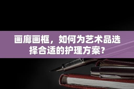 画廊画框，如何为艺术品选择合适的护理方案？