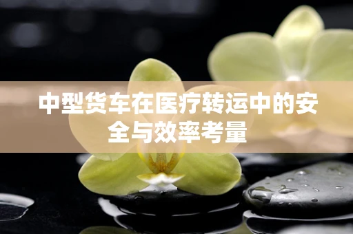 中型货车在医疗转运中的安全与效率考量