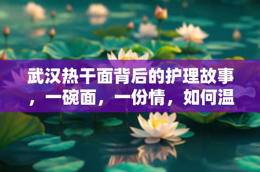 武汉热干面背后的护理故事，一碗面，一份情，如何温暖患者的心？