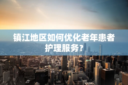 镇江地区如何优化老年患者护理服务？