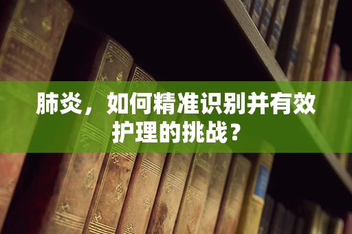 肺炎，如何精准识别并有效护理的挑战？