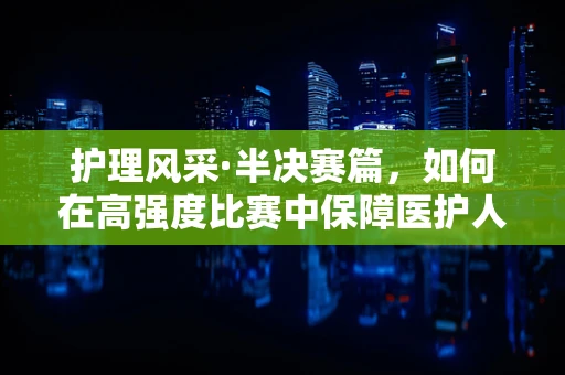 护理风采·半决赛篇，如何在高强度比赛中保障医护人员身心并护？