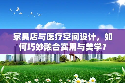 家具店与医疗空间设计，如何巧妙融合实用与美学？