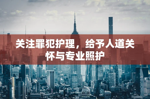 关注罪犯护理，给予人道关怀与专业照护