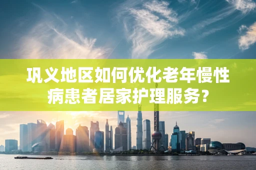 巩义地区如何优化老年慢性病患者居家护理服务？