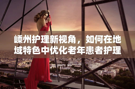 嵊州护理新视角，如何在地域特色中优化老年患者护理服务？