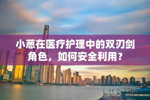 小葱在医疗护理中的双刃剑角色，如何安全利用？