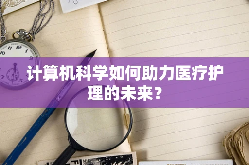 计算机科学如何助力医疗护理的未来？