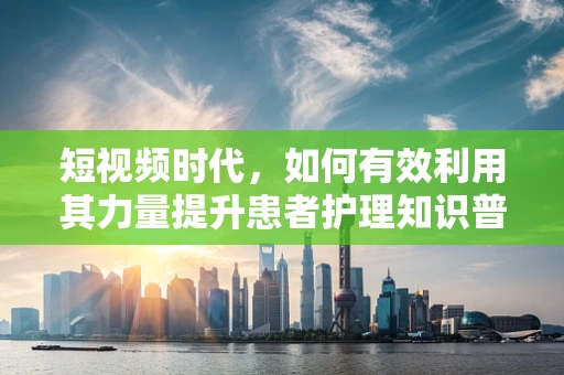 短视频时代，如何有效利用其力量提升患者护理知识普及率？