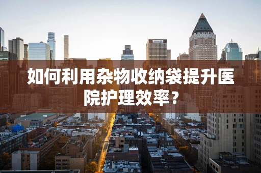 如何利用杂物收纳袋提升医院护理效率？
