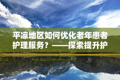 平凉地区如何优化老年患者护理服务？——探索提升护理质量的策略