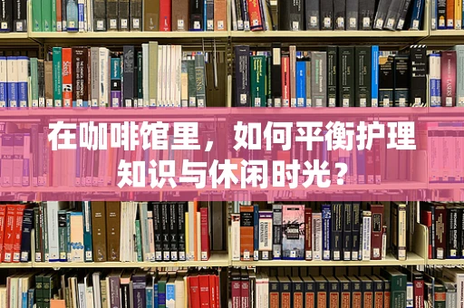 在咖啡馆里，如何平衡护理知识与休闲时光？