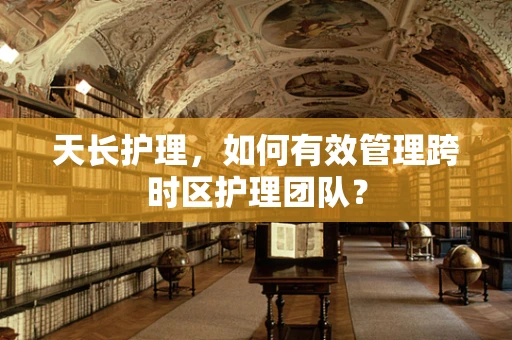 天长护理，如何有效管理跨时区护理团队？