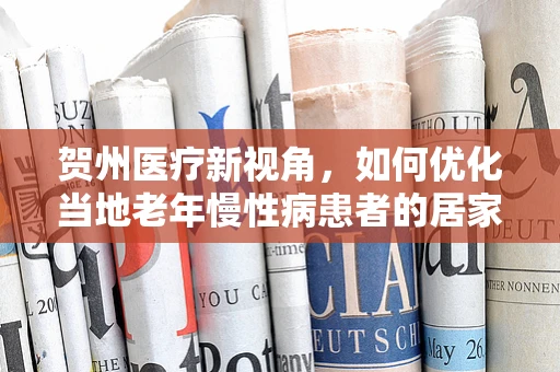 贺州医疗新视角，如何优化当地老年慢性病患者的居家护理服务？