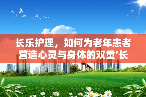 长乐护理，如何为老年患者营造心灵与身体的双重‘长乐’？