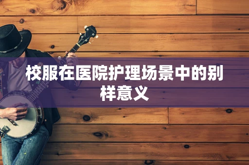 校服在医院护理场景中的别样意义
