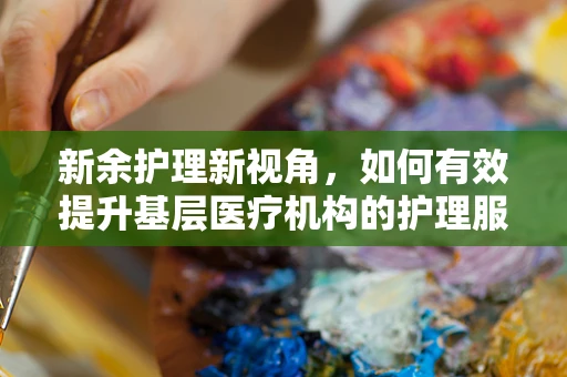 新余护理新视角，如何有效提升基层医疗机构的护理服务质量？