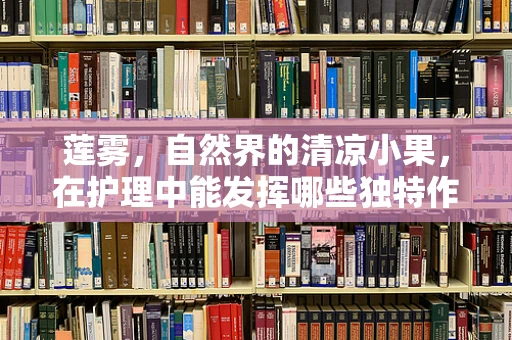 莲雾，自然界的清凉小果，在护理中能发挥哪些独特作用？