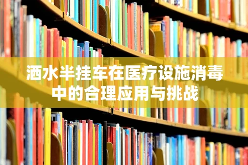 洒水半挂车在医疗设施消毒中的合理应用与挑战