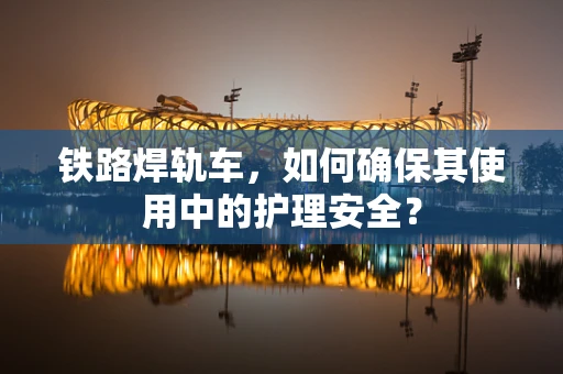 铁路焊轨车，如何确保其使用中的护理安全？
