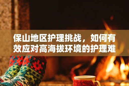 保山地区护理挑战，如何有效应对高海拔环境的护理难题？