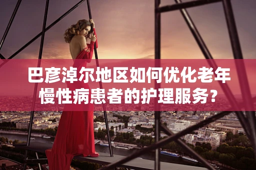 巴彦淖尔地区如何优化老年慢性病患者的护理服务？