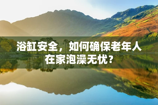 浴缸安全，如何确保老年人在家泡澡无忧？