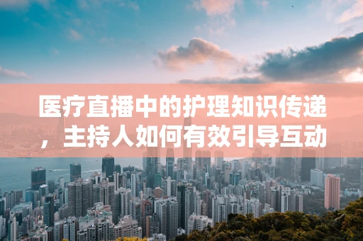 医疗直播中的护理知识传递，主持人如何有效引导互动？