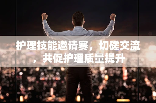 护理技能邀请赛，切磋交流，共促护理质量提升