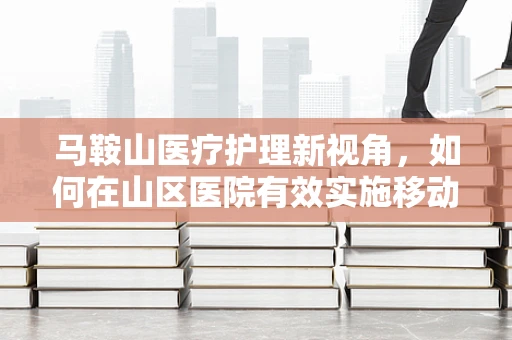 马鞍山医疗护理新视角，如何在山区医院有效实施移动护理策略？