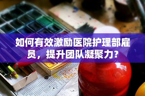 如何有效激励医院护理部雇员，提升团队凝聚力？