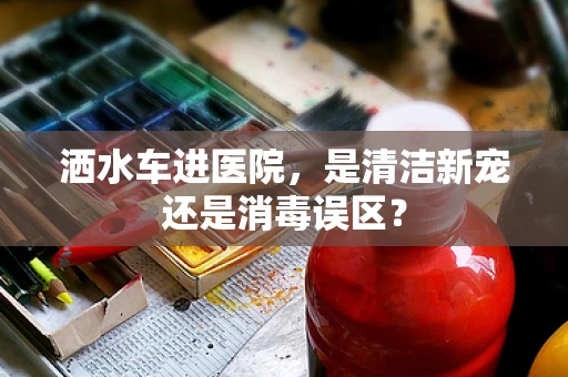 洒水车进医院，是清洁新宠还是消毒误区？