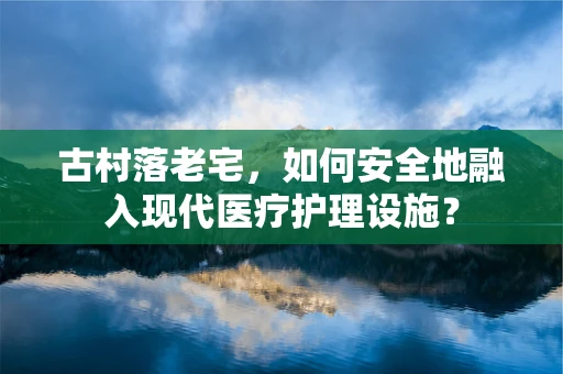 古村落老宅，如何安全地融入现代医疗护理设施？