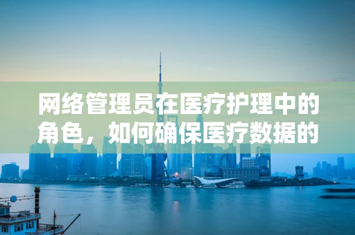 网络管理员在医疗护理中的角色，如何确保医疗数据的网络安全？