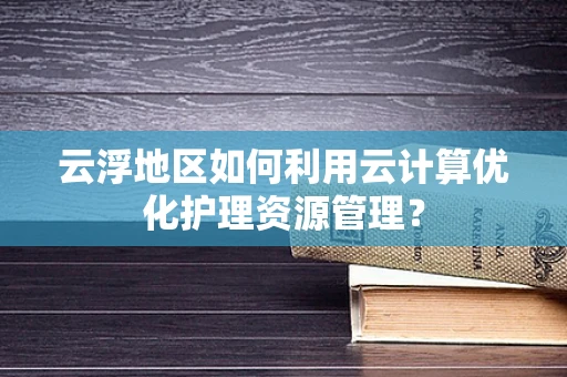 云浮地区如何利用云计算优化护理资源管理？