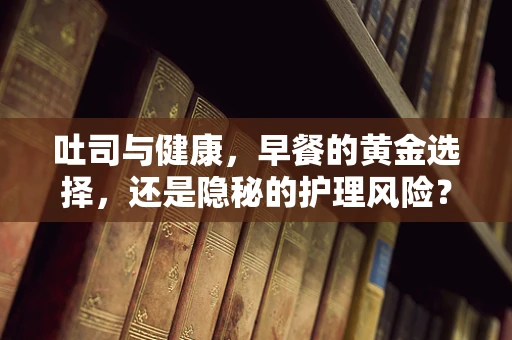 吐司与健康，早餐的黄金选择，还是隐秘的护理风险？
