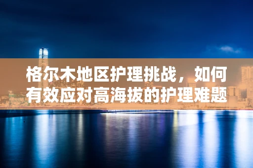 格尔木地区护理挑战，如何有效应对高海拔的护理难题？