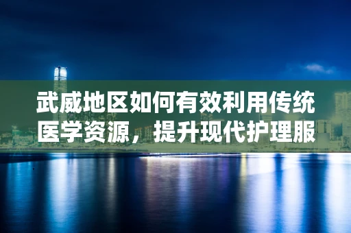 武威地区如何有效利用传统医学资源，提升现代护理服务？